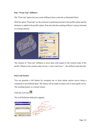 Page | 55
8.8.1 "From Top" Stiffeners
The "From top" option lets you create stiffeners from a network as illustrated below
With the option "From top" on, the extrusion is performed normal to the profile's plane and the
thickness is added in the profile's plane. Note also that the resulting stiffener is always trimmed
to existing material.
The creation of "from top" stiffeners is never done with respect to the creation order of the
profile. Whatever the creation order of Line.1, Line.2 and Line.3 ....the stiffener looks like this.
8.8.2 Loft Feature
You can generate a loft feature by sweeping one or more planar section curves along a
computed or user-defined spine. The feature can be made to respect one or more guide curves.
The resulting feature is a closed volume.
Click the Loft icon .
The Loft Definition dialog box appears
 