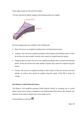 Page | 56
Click Apply to preview the loft to be created.
You can note that by default, tangency discontinuity points are coupled
Several coupling types are available in the Coupling tab:
 Ratio: the curves are coupled according to the curvilinear abscissa ratio.
 Tangency: the curves are coupled according to their tangency discontinuity points. If they
do not have the same number of points, they cannot be coupled using this option.
 Tangency then curvature: the curves are coupled according to their curvature discontinuity
points. If they do not have the same number of points, they cannot be coupled using this
option.
 Vertices: the curves are coupled according to their vertices. If they do not have the same
number of vertices, they cannot be coupled using this option. Click OK to create the
volume.
8.8.3 Remove Lofted Material Feature
The Remove Loft capability generates lofted material surface by sweeping one or several
planar section curves along a computed or user-defined spine then removes this material. The
material can be made to respect one or more guide curves.
Click the Remove Loft icon .
 