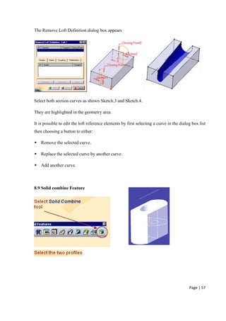 Page | 57
The Remove Loft Definition dialog box appears
Select both section curves as shown Sketch.3 and Sketch.4.
They are highlighted in the geometry area.
It is possible to edit the loft reference elements by first selecting a curve in the dialog box list
then choosing a button to either:
 Remove the selected curve.
 Replace the selected curve by another curve.
 Add another curve.
8.9 Solid combine Feature
 