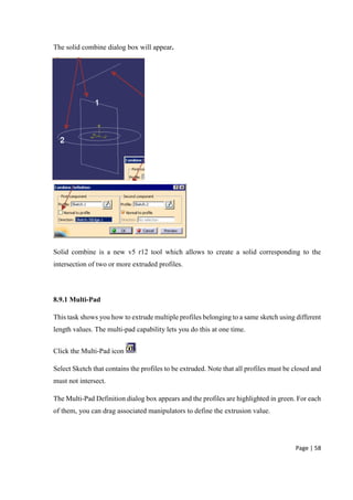 Page | 58
The solid combine dialog box will appear.
Solid combine is a new v5 r12 tool which allows to create a solid corresponding to the
intersection of two or more extruded profiles.
8.9.1 Multi-Pad
This task shows you how to extrude multiple profiles belonging to a same sketch using different
length values. The multi-pad capability lets you do this at one time.
Click the Multi-Pad icon
Select Sketch that contains the profiles to be extruded. Note that all profiles must be closed and
must not intersect.
The Multi-Pad Definition dialog box appears and the profiles are highlighted in green. For each
of them, you can drag associated manipulators to define the extrusion value.
 