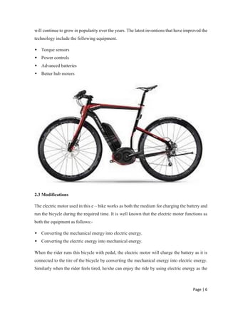 Page | 6
will continue to grow in popularity over the years. The latest inventions that have improved the
technology include the following equipment.
 Torque sensors
 Power controls
 Advanced batteries
 Better hub motors
2.3 Modifications
The electric motor used in this e – bike works as both the medium for charging the battery and
run the bicycle during the required time. It is well known that the electric motor functions as
both the equipment as follows:-
 Converting the mechanical energy into electric energy.
 Converting the electric energy into mechanical energy.
When the rider runs this bicycle with pedal, the electric motor will charge the battery as it is
connected to the tire of the bicycle by converting the mechanical energy into electric energy.
Similarly when the rider feels tired, he/she can enjoy the ride by using electric energy as the
 