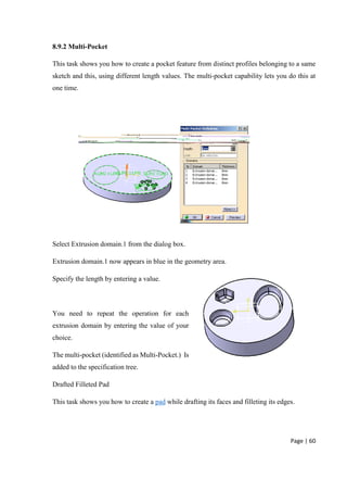 Page | 60
8.9.2 Multi-Pocket
This task shows you how to create a pocket feature from distinct profiles belonging to a same
sketch and this, using different length values. The multi-pocket capability lets you do this at
one time.
Select Extrusion domain.1 from the dialog box.
Extrusion domain.1 now appears in blue in the geometry area.
Specify the length by entering a value.
You need to repeat the operation for each
extrusion domain by entering the value of your
choice.
The multi-pocket (identified as Multi-Pocket.) Is
added to the specification tree.
Drafted Filleted Pad
This task shows you how to create a pad while drafting its faces and filleting its edges.
 