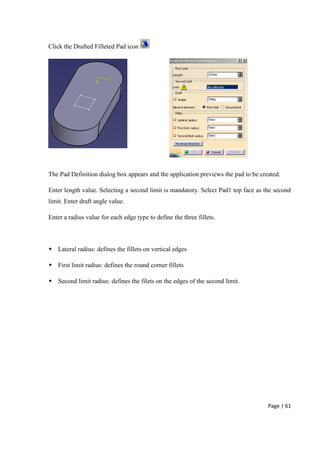 Page | 61
Click the Drafted Filleted Pad icon
The Pad Definition dialog box appears and the application previews the pad to be created.
Enter length value. Selecting a second limit is mandatory. Select Pad1 top face as the second
limit. Enter draft angle value.
Enter a radius value for each edge type to define the three fillets.
 Lateral radius: defines the fillets on vertical edges
 First limit radius: defines the round corner fillets
 Second limit radius: defines the filets on the edges of the second limit.
 