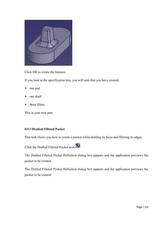 Page | 62
Click OK to create the features.
If you look at the specification tree, you will note that you have created:
 one pad
 one draft
 three fillets
This is your new part
8.9.3 Drafted Filleted Pocket
This task shows you how to create a pocket while drafting its faces and filleting its edges.
Click the Drafted Filleted Pocket icon
The Drafted Filleted Pocket Definition dialog box appears and the application previews the
pocket to be created.
The Drafted Filleted Pocket Definition dialog box appears and the application previews the
pocket to be created.
 