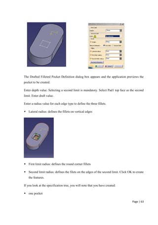 Page | 63
The Drafted Filleted Pocket Definition dialog box appears and the application previews the
pocket to be created.
Enter depth value. Selecting a second limit is mandatory. Select Pad1 top face as the second
limit. Enter draft value.
Enter a radius value for each edge type to define the three fillets.
 Lateral radius: defines the fillets on vertical edges
 First limit radius: defines the round corner fillets
 Second limit radius: defines the filets on the edges of the second limit. Click OK to create
the features.
If you look at the specification tree, you will note that you have created:
 one pocket
 