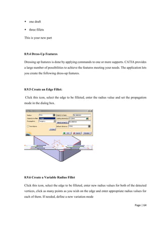 Page | 64
 one draft
 three fillets
This is your new part
8.9.4 Dress-Up Features
Dressing up features is done by applying commands to one or more supports. CATIA provides
a large number of possibilities to achieve the features meeting your needs. The application lets
you create the following dress-up features.
8.9.5 Create an Edge Fillet:
Click this icon, select the edge to be filleted, enter the radius value and set the propagation
mode in the dialog box.
8.9.6 Create a Variable Radius Fillet
Click this icon, select the edge to be filleted, enter new radius values for both of the detected
vertices, click as many points as you wish on the edge and enter appropriate radius values for
each of them. If needed, define a new variation mode
 