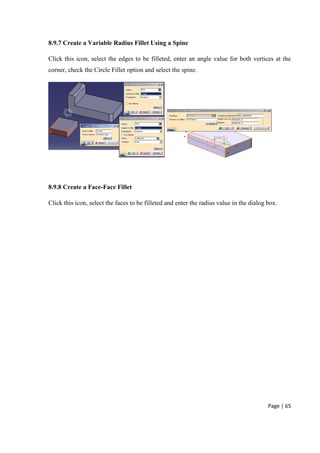 Page | 65
8.9.7 Create a Variable Radius Fillet Using a Spine
Click this icon, select the edges to be filleted, enter an angle value for both vertices at the
corner, check the Circle Fillet option and select the spine.
8.9.8 Create a Face-Face Fillet
Click this icon, select the faces to be filleted and enter the radius value in the dialog box.
 