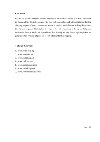 Page | 66
Conclusion
Electric bicycle is a modified form of mechanical and conventional bicycle which decreases
the human effort. The rider can enjoy the ride both by pedaling and without pedaling. For the
charging purpose of battery, no external source is required as the battery is charged while the
bicycle runs by pedal. The tubeless tire releases the risk of puncture in thorny and hilly area
meanwhile there is no risk of explosion of tires in very hot day due to high expansion of
compressed air because tubeless tire is very effective for this purpose.
Technical References
1. www.wikipedia.org
2. www.enkioska.net
3. www.slideshare.net
4. www.cadcam.com
5. www.catiastudent.com
6. www.catiadesign.orf
7. www.technia.com/cad/catia
 