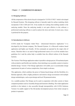 Page | 8
Chapter – 3 COMPONENTS DESIGN
3.1 Designing Software
All the components of this electric bicycle is designed in “CATIA V5 R21” which is developed
by Dassault Systems. This designing software is basically made for surface modeling which
incorporates CAD, CAM and CAE. It has module for working from drafting module to the
analyzing module. Since the analyzing module is not quite effective in this software, a
professional analyzing software is used to analyze the stress and strain. In most cases, Ansys
is preferred for this purpose.
3.2 Introduction to Software
CATIA stands for “Computer Aided Three – dimensional Interactive Application.” It is
developed by the German company, The Dassault Systems. It is Microsoft windows based
application and highly user friendly. All the commands are operated by the single click of
mouse. Therefore there is no need of high professional course of it as all the modules have
guidelines for it and the online help is available from the official website of the Dassault
Systems.
The Version 5 Part Design application makes it possible to design precise 3D mechanical parts
with an intuitive and flexible user interface, from sketching in an assembly context to iterative
detailed design. Version 5 Part Design application will enable you to accommodate design
requirements for parts of various complexities, from simple to advance.
This application, which combines the power of feature-based design with the flexibility of a
Boolean approach, offers a highly productive and intuitive design environment with multiple
design methodologies, such as post-design and local 3D parameterization.
As a scalable product, Part Design can be used in cooperation with other current or future
companion products such as Assembly Design and Generative Drafting. The widest application
portfolio in the industry is also accessible through interoperability with CATIA Solutions
Version 4 to enable support of the full product development process from initial concept to
product in operation.
 