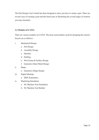 Page | 9
The Part Design User's Guide has been designed to show you how to create a part. There are
several ways of creating a part and this book aims at illustrating the several stages of creation
you may encounter.
3.3 Modules of CATIA
There are various modules in CATIA. The most used modules used for designing this electric
bicycle are as follows:-
i. Mechanical Design
a. Part Design
b. Assembly Design
c. Sketcher
d. Drafting
e. Wire Frame & Surface Design
f. Generative Sheet Metal Design
ii. Shape
a. Generative Shape Design
iii. Digital Mockup
a. DMU Kinematics
iv. Machining Simulation
a. NC Machine Tool Simulation
b. NC Machine Tool Builder
 