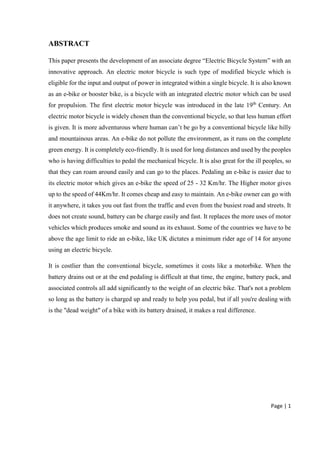 Page | 1
ABSTRACT
This paper presents the development of an associate degree “Electric Bicycle System” with an
innovative approach. An electric motor bicycle is such type of modified bicycle which is
eligible for the input and output of power in integrated within a single bicycle. It is also known
as an e-bike or booster bike, is a bicycle with an integrated electric motor which can be used
for propulsion. The first electric motor bicycle was introduced in the late 19th
Century. An
electric motor bicycle is widely chosen than the conventional bicycle, so that less human effort
is given. It is more adventurous where human can’t be go by a conventional bicycle like hilly
and mountainous areas. An e-bike do not pollute the environment, as it runs on the complete
green energy. It is completely eco-friendly. It is used for long distances and used by the peoples
who is having difficulties to pedal the mechanical bicycle. It is also great for the ill peoples, so
that they can roam around easily and can go to the places. Pedaling an e-bike is easier due to
its electric motor which gives an e-bike the speed of 25 - 32 Km/hr. The Higher motor gives
up to the speed of 44Km/hr. It comes cheap and easy to maintain. An e-bike owner can go with
it anywhere, it takes you out fast from the traffic and even from the busiest road and streets. It
does not create sound, battery can be charge easily and fast. It replaces the more uses of motor
vehicles which produces smoke and sound as its exhaust. Some of the countries we have to be
above the age limit to ride an e-bike, like UK dictates a minimum rider age of 14 for anyone
using an electric bicycle.
It is costlier than the conventional bicycle, sometimes it costs like a motorbike. When the
battery drains out or at the end pedaling is difficult at that time, the engine, battery pack, and
associated controls all add significantly to the weight of an electric bike. That's not a problem
so long as the battery is charged up and ready to help you pedal, but if all you're dealing with
is the "dead weight" of a bike with its battery drained, it makes a real difference.
 