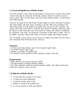 1.1 Needand Significance ofRoller bender
The reason to design a roller bender for pipe bending is because there is no proper roller bender
to bend a metal pipe for small scale. The bending machines found in the market come from
variety of types. There are roller bender such as press brake bending machine, roll roller bender
and a folding machine.
Moreover, the design for the roller bender for pipe bending is to bend a metal pipe. It produces
sheet metal bending with desire degree of bending except 90°. Other reason regarding to the
roller bender design, the roller bender in the market come with big size and is expensive. The
existing roller bender in the market is created for huge capacity for bending a metal pipe. With
the capacity of roller bender that exists in the market, the existing roller bender is not fulfilling
the requirement of the usage. The requirement of operation of roller bender is simple. Thus it is
not suitable to purchase existing roller bender to be used for simple roller bending operation.
Also, the machine is heavy and use up a lot of space. In addition, the problem will arise when to
move and put the roller bender due to heavy and space.
Functions
1. To bend a pipe having thickness up to 5 mm in required angular shape.
2. To provide curvature shape to pipe.
3. Machine is convenient for portable work.
4. The machine is power operated to achieve maximum accuracy in less time.
Requirements
1. Roller should be very accurate and easy to handle.
2. The effort required to bend pipe should be minimal.
3. The rolling attachment should also provide directional stability. This implies that the pipe
should have a tendency to move too & fro.
1.2 Objective ofRollerBender
 To bend metal sheet and pipe in one system.
 To operate the system hydraulically.
 To provide curvature shape to pipe.
 Machine is convenient for portable work.
 To ease the operation in small scale industries.
 