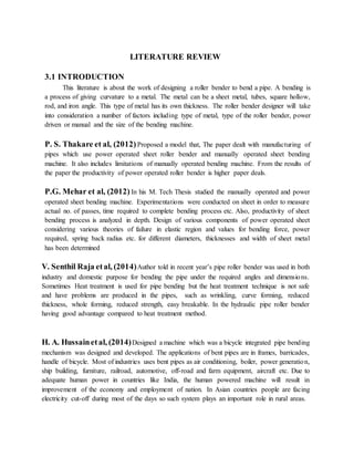 LITERATURE REVIEW
3.1 INTRODUCTION
This literature is about the work of designing a roller bender to bend a pipe. A bending is
a process of giving curvature to a metal. The metal can be a sheet metal, tubes, square hollow,
rod, and iron angle. This type of metal has its own thickness. The roller bender designer will take
into consideration a number of factors including type of metal, type of the roller bender, power
driven or manual and the size of the bending machine.
P. S. Thakare et al, (2012)Proposed a model that, The paper dealt with manufacturing of
pipes which use power operated sheet roller bender and manually operated sheet bending
machine. It also includes limitations of manually operated bending machine. From the results of
the paper the productivity of power operated roller bender is higher paper deals.
P.G. Mehar et al, (2012) In his M. Tech Thesis studied the manually operated and power
operated sheet bending machine. Experimentations were conducted on sheet in order to measure
actual no. of passes, time required to complete bending process etc. Also, productivity of sheet
bending process is analyzed in depth. Design of various components of power operated sheet
considering various theories of failure in elastic region and values for bending force, power
required, spring back radius etc. for different diameters, thicknesses and width of sheet metal
has been determined
V. Senthil Raja etal, (2014)Author told in recent year’s pipe roller bender was used in both
industry and domestic purpose for bending the pipe under the required angles and dimensions.
Sometimes Heat treatment is used for pipe bending but the heat treatment technique is not safe
and have problems are produced in the pipes, such as wrinkling, curve forming, reduced
thickness, whole forming, reduced strength, easy breakable. In the hydraulic pipe roller bender
having good advantage compared to heat treatment method.
H. A. Hussainetal, (2014)Designed a machine which was a bicycle integrated pipe bending
mechanism was designed and developed. The applications of bent pipes are in frames, barricades,
handle of bicycle. Most of industries uses bent pipes as air conditioning, boiler, power generation,
ship building, furniture, railroad, automotive, off-road and farm equipment, aircraft etc. Due to
adequate human power in countries like India, the human powered machine will result in
improvement of the economy and employment of nation. In Asian countries people are facing
electricity cut-off during most of the days so such system plays an important role in rural areas.
 