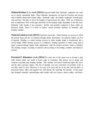 Mohan Krishna S. A. et al, (2014) Proposed model that, Hydraulic equipment has wide
use in various automobile fields. These hydraulic instruments are used for lowering and raising
chair in Barber shops and in dental clinics. Hydraulic roller the suitable equipment to bend pipes,
rods and bars. The pipe or rod to be bending is kept between the rollers. With use of hydraulic
jack we implement force on the pipe and bend it to the required angle depending on the dies used.
Hydraulic roller bender is less expensive, flexible and portable compared to those which are
discussed earlier. Hence it is better to replace current standard machines by hydraulic pipe
bending machine.
MaheshGadekaretal, (2015)Proposed a report that , Metal forming is a process in which
the desired shape and size are obtained through plastic deformation of a material without any loss
of material. Bending is a metal forming process in which straight length is transformed into a
curved length. Roller forming process is a continuous bending operation in which a long strip of
metal is passed through typical roller adjustments, until the desired curvature shape is obtained.
The bending changes according to material and according to the loading condition and thickness
of sheet.
Prashant P. Khandare et al, (2016) The main aim of this paper was to develop a pipe
roller bender which was useful to bend a pipe in workshop. This project was to design and
construct a portable pipe bending machine. This machine was used to bend steel pipes into curve
and the other curvature shapes. The size of machine was very convenient for portable work. It
was fully made by steel. Moreover it was easy to be carry and use at any time and any place. It
decreased human effort and required low skill labours for operating the machine. In this paper
they designed manually operated pipe roller bender with use of gears, motors, pulley, and frame.
 