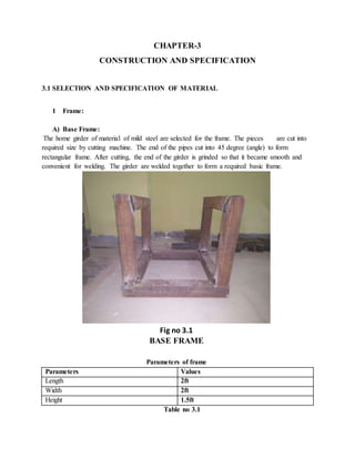 CHAPTER-3
CONSTRUCTION AND SPECIFICATION
3.1 SELECTION AND SPECIFICATION OF MATERIAL
1 Frame:
A) Base Frame:
The home girder of material of mild steel are selected for the frame. The pieces are cut into
required size by cutting machine. The end of the pipes cut into 45 degree (angle) to form
rectangular frame. After cutting, the end of the girder is grinded so that it became smooth and
convenient for welding. The girder are welded together to form a required basic frame.
Fig no 3.1
BASE FRAME
Parameters of frame
Parameters Values
Length 2ft
Width 2ft
Height 1.5ft
Table no 3.1
 
