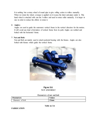 It is nothing but a rotary wheel of round pipe to give rolling action to rollers manually.
When we rotate the wheel, a torque is applied on it to pass the sheet and pipes under it. This
hand wheel is attached with one the 3 rollers and used to rotate roller manually. It is larger in
size in order to reduce the efforts to rotate it.
6 Angles:
Angles are used to guide the outermost vertical frame in the vertical direction for the motion.
It will avoid any kind of deviation of vertical frame from its path. Angles are welded and
bolted with the horizontal frame.
7 Nut and Bolt:
Nut and Bolt are mainly used to attach pedestal bearing with the frames. Angles are also
bolted with frames which guide the vertical frame.
Fig no 3.6
NUT AND BOLT
Parameters of nut and bolt
Parameters Values
Diameter of bolt 12mm
Table no 3.6
FABRICATION
 
