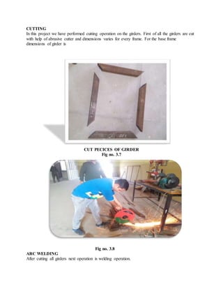 CUTTING
In this project we have performed cutting operation on the girders. First of all the girders are cut
with help of abrasive cutter and dimensions varies for every frame. For the base frame
dimensions of girder is
CUT PECICES OF GIRDER
Fig no. 3.7
Fig no. 3.8
ARC WELDING
After cutting all girders next operation is welding operation.
 