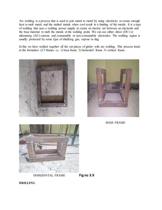 Arc welding is a process that is used to join metal to metal by using electricity to create enough
heat to melt metal, and the melted metals when cool result in a binding of the metals. It is a type
of welding that uses a welding power supply to create an electric arc between an electrode and
the base material to melt the metals at the welding point. We can use either direct (DC) or
alternating (AC) current, and consumable or non-consumable electrodes. The welding region is
usually protected by some type of shielding gas, vapour or slag.
In this we have welded together all the cut pieces of girder with arc welding. This process leads
to the formation of 3 frames i.e. 1) base frame 2) horizontal frame 3) vertical frame.
BASE FRAME
HORIZONTAL FRAME Fig no 3.9
DRILLING
 
