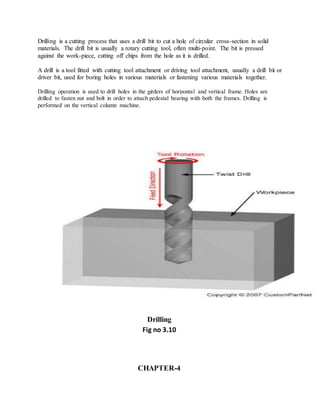 Drilling is a cutting process that uses a drill bit to cut a hole of circular cross-section in solid
materials. The drill bit is usually a rotary cutting tool, often multi-point. The bit is pressed
against the work-piece, cutting off chips from the hole as it is drilled.
A drill is a tool fitted with cutting tool attachment or driving tool attachment, usually a drill bit or
driver bit, used for boring holes in various materials or fastening various materials together.
Drilling operation is used to drill holes in the girders of horizontal and vertical frame. Holes are
drilled to fasten nut and bolt in order to attach pedestal bearing with both the frames. Drilling is
performed on the vertical column machine.
Drilling
Fig no 3.10
CHAPTER-4
 