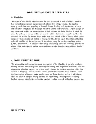 CONCLUSION AND SCOPE OF FUTURE WORK
4.1 Conclusion
Such type of roller bender more important for small scale work as well as industrial work in
less cost and more precision and accuracy of different type of pipe bending. The machine
capacity can be increased according to the need. Manual bending tends to minimize wrinkles
and can reduce springbuck. By its design the defects can be easily overcome. Simpler design not
only reduces the defects but also contributes to fluid pressure test during bending. It should be
noted the tendency to wrinkle and the cross section of tube deformation are reduced. Thus, this
approach can be used for bending a thin walled tube over a small radius of the die, which can be
achieved with a conventional method of bending the tube. In this paper, the problem of bending
and axial stretching the internal pressure is investigated using the machine coordinate system
(CMM) measurement. The objective of the study is to develop a tool that accurately predicts the
change of the wall thickness and the cross-section of the tube distortion under different loading
conditions.
4.2 SCOPE FOR FUTURE WORK
The scopes of the study are encompasses investigation of the difficulties in portable metal pipe
bending machine. The investigation is starting with stating with the problem statements. The idea
of designing a bending machine can be seen clearly through the problem statements, which is a
solution of designing a bending machine can be generated to encounter those problems. From
this investigation, a literature review can be conducted. In the literature review, it will discuss
about the reason to design a bending machine for pipe bending, the comparison of existing
bending machine, classification of bending machine, working principle of bending machine, etc.
REFRENCES
 