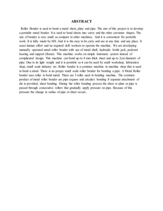 ABSTRACT
Roller Bender is used to bend a metal sheet, plate and pipe. The aim of this project is to develop
a portable metal bender. It is used to bend sheets into curve and the other curvature shapes. The
size of bender is very small as compare to other machines. And it is convenient for portable
work. It is fully made by MS. And it is the easy to be carry and use at any time and any place. It
eases human effort and no required skill workers to operate the machine. We are developing
manually operated metal roller bender with use of metal shaft, hydraulic bottle jack, pedestal
bearing and support (frame). This machine works on simple kinematic system instead of
complicated design. This machine can bend up-to 8 mm thick sheet and up-to 2cm diameter of
pipe. Due to its light weight and it is portable so it can be used by small workshop, fabrication
shop, small scale industry etc. Roller bender is a common machine in machine shop that is used
to bend a metal. There is no proper small scale roller bender for bending a pipe. A Metal Roller
bender uses roller to bend metal. There are 3 roller used in bending machine. The common
product of metal roller bender are pipe (square and circular) bending if separate attachment of
die is provided, sheet bending. During the roller bending process the sheet or plate or pipe is
passed through consecutive rollers that gradually apply pressure on pipe. Because of this
pressure the change in radius of pipe or sheet occurs.
 