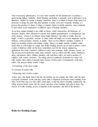 Due to increasing globalization, it is very much essential for the manufacturer to produce a
goods having highest reliability. Metal Bending and Rolling is generally used in fabrication as an
alternative method for casting or forging operations. Since it is related to human being hence it is
necessary to design the joint with prior attention to safely of its user. Generally Bending is a
process that produces U-shape, V-shape, or channel shapes in ductile materials, most commonly
in sheet metal as per requirement on different types of bending machines.
As we have studied bending is also called as flexure which characterises the behaviour of
structural element when subjected to external load applied perpendicularly to a longitudinal axis
of the element. A beam is an element whose length thickness and width is smaller than the
length. A shell is a geometric structure in which width and length are of same magnitude and the
thickness of this geometric structure is smaller. There are two different machines available in
market for bending of sheet and bending of pipe. There is no single machine available which
bends sheet as well as pipe in a single unit. Roller bending process can be used to deform a sheet
or plate. Cylindrical shells are the basic components used for the various engineering
applications like boiler chambers, cylindrical tanks, heat exchanger shells, pressure vessels, etc.
The process can be performed using many materials such as carbon and alloy steels, aluminium
alloys and titanium alloys. Rolling machines with both three rollers are used to produce of
cylinders with various curvatures. The rolling process is generally performed by a three roll
roller bender often called as pyramid type, because of these types of arrangement of the three
rollers. The process mainly consist 3 steps:
1) Positioning of the sheet or pipe.
2) Lowering of central roller.
3) Repeating feed of sheet or pipe.
In first step, a flat blank sheet is fed into the machine by two rotating side rollers until the sheet
is properly positioned. In the 2nd step, centre roller is displaced downward causes bending of the
sheet. In the final step, two side rollers rotate again, so that the sheet is bending continuously the
rolling process always starts with the crucial operation of pre-bending both ends of sheet. The
success of 3 roller bending process is depends on the experience and skill of the operator.
Rollerfor Bending of pipe
 