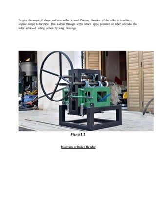 To give the required shape and size, roller is used. Primary function of the roller is to achieve
angular shape to the pipe. This is done through screw which apply pressure on roller and also this
roller achieved rolling action by using Bearings.
Fig no 1.1
Diagram of Roller Bender
 