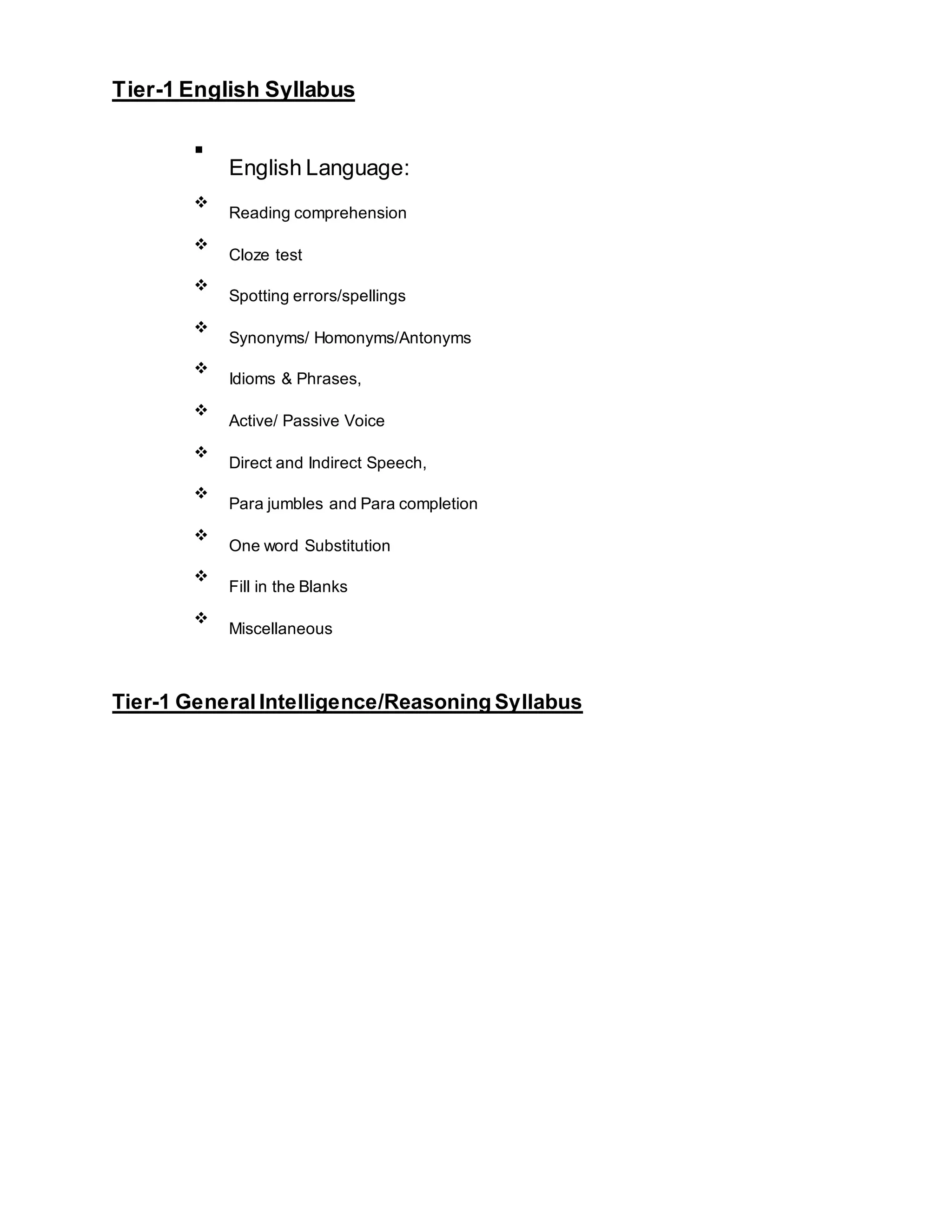 Tier-1 English Syllabus
▪
English Language:
Reading comprehension
Cloze test
Spotting errors/spellings
Synonyms/ Homonyms/Antonyms
Idioms & Phrases,
Active/ Passive Voice
Direct and Indirect Speech,
Para jumbles and Para completion
One word Substitution
Fill in the Blanks
Miscellaneous
Tier-1 General Intelligence/Reasoning Syllabus