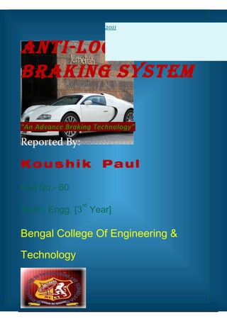 2011


Anti-Lock
BrAking SyStem

“An Advance Braking Technology”

Reported By:

Kou s h i k           Paul

Roll No.- 60
                rd
Mech. Engg. [3 Year]

Bengal College Of Engineering &

Technology
 