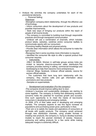 •   Analyze the activities the company undertakes for each of the
    promotional elements.
       o Personal Selling:
       Objectives:
       -Strengthen company-client relationship, through the effective use
       of technology.
       - Inform consumers about the development of new products and
       possible improvements.
       - Seek new ways of bringing our products within the reach of
       people of all income levels.
       - The company is committed to building trust through responsible
       practices and through transparent communication
         -Unilever will use a combination of channels, which includes
       product labels, websites, carelines and/or consumer leaflets to
       communicate openly with our consumers
       -Promoting healthy lifestyle and physical activity.
       - Provide clear information which allows the consumer to make the
       right choice-
       -Recognise that in some countries more information is required.
       - Identified the consumer life style to offer a special product that
       consumer requires.
         o Instruments:
         -ONLY IN INDIA: Women in self-help groups across India are
         invited to become direct-to-consumer sales distributors.The
         company provides training in selling, commercial knowledge and
         bookkeeping to help them become micro-entrepreneurs.
         -Internet: Blogs, facebook, Unilever official website, rexona for
         women official website.
         - The customers that have long term relationship with the
         company, they receive calls and get information about
         promotions and new products.
         -Samples on supermarkets.

         o Development and evaluation (For the company):
       -The companie should improve selling door to door.
       -Unilever´s business and sustainability strategies are starting to
       come together. The company is finding that addressing society’s
       concerns holds the potential for business growth and success.
       One such opportunity is to meet the needs of low-income
       consumers in developing and emerging markets.
       -In 2008, 47% of their sales were in developing and emerging
       markets. The company expects to see this figure increase as
       populations and purchasing power grow, particularly in Asia.
       -Their aim is to satisfy the needs and aspirations of consumers at
       all levels with quality products. The company would achieved
       through new distribution channels, using smaller formats or
       creating new products, the company is trying to develop business
       models to reach the poorest members of society. However,
       producing and selling products for a few cents while making
       adequate margins is extremely difficult.
 