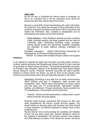 ANALYSIS
               As we can see, in Colombia the internet acess is increasing, so
               this is an important tool to let the costumers know about the
               product and give their opinion about the product.

               Rexona is using WAP content downloading with useful information
               for customers. This allows the company to bring information to the
               customer everytime and Rexona will assure that its consumers will
               receive the information. Also, contests or sweepstakes can be
               downloading and people can buy their products.

               o Public Relations: Public Relations activities promote a positive
                 image, generate publicity and foster goodwill with the intent of
                 increasing sales. Generating favorable media coverage,
                 hosting special events and sponsoring charitable campaigns
                 are examples of public relations activities undertaken by
                 Rexona.
               Charitable campaigns:     Global Public-Private Partnership for
               Handwashing: to promote handwashing with soap
                UNICEF: to combat child mortality through nutrition and hygiene
Initiatives.

In an attempt to separate the facts from the fiction and allay public concerns,
Unilever recently partnered with Breakthrough Breast Cancer to host a seminar
for journalists on breast cancer risk factors. The keynote presentation was given
by Professor Alan Ashworth, Director of the Breakthrough Toby Robins Breast
Cancer Research Centre. Professor Ashworth discussed the latest scientific
thinking on breast cancer risk factors, as well as some of the popular scare
stories surrounding breast cancer that are frequently reported in the media.

               Advertising: Advertising is any paid form of media communication
               which includes print ads in magazines, trade journals and
               newspapers, radio, Transit cards advertisement on buses, trucks
               and bus stops and TV announcements, Web-based visibility-
               building, and billboards. Through advertising, Rexona publish few
               TV advertisement, commercials and announcement.

               o   Publicity: Rexona provide sponsorship in reality shows, soccer
                   teams of women and soap operas

               Rexona’s break through commercial that focuses on skin care
               while strengthening the brand’s overall feminine appeal. The
               advert follows an amusing paper doll character who finds herself
               in sticky situations, but Rexona deodorant is always there to land
               a helping hand.
               Rexona Women from communicating the durability and reliability
               (it won´t let you down) years ago, Unilever decided to brand for
               the category of deodorants, the company become more creative
               and show delicacy and allure. In the version for women, the brand
 