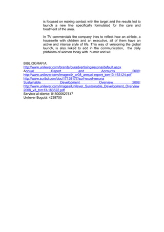 is focused on making contact with the target and the results led to
            launch a new line specifically formulated for the care and
            treatment of the area.

            In TV commercials the company tries to reflect how an athlete, a
            housewife with children and an executive, all of them have an
            active and intense style of life. This way of versioning the global
            launch, is also linked to add in the communication, the daily
            problems of women today with humor and wit.


BIBLIOGRAFIA:
http://www.unilever.com/brands/ouradvertising/rexona/default.aspx
Annual               Report         and            Accounts           2008:
http://www.unilever.com/images/ir_ar08_annual-report_tcm13-163124.pdf
http://www.scribd.com/doc/17139177/surf-excel-rexona
Sustainable               Development             Overview            2008:
http://www.unilever.com/images/Unilever_Sustainable_Development_Overview
2008_v3_tcm13-163522.pdf
Servicio al cliente: 018000527517
Unilever Bogotà: 4239700
 