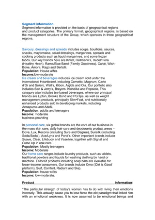 Segment information
Segment information is provided on the basis of geographical regions
and product categories. The primary format, geographical regions, is based on
the management structure of the Group, which operates in three geographical
regions.


Savoury, dressings and spreads includes soups, bouillons, sauces,
snacks, mayonnaise, salad dressings, margarines, spreads and
cooking products such as liquid margarines, and some frozen
foods. Our key brands here are Knorr, Hellmann’s, Becel/Flora
(Healthy Heart), Rama/Blue Band (Family Goodness), Calvé, Wish-
Bone, Amora, Ragú and Bertolli.
Population: House wifes
Income:low-moderate
Ice cream and beverages includes ice cream sold under the
international Heartbrand, including Cornetto, Magnum, Carte
d’Or and Solero, Wall’s, Kibon, Algida and Ola. Our portfolio also
includes Ben & Jerry’s, Breyers, Klondike and Popsicle. This
category also includes tea-based beverages, where our principal
brands are Lipton, Brooke Bond and PG tips, as well as weight
management products, principally Slim•Fast, and nutritionally
enhanced products sold in developing markets, including
Annapurna and AdeS.
Population: adults and teenagers
Income: moderate
business providing

In personal care, six global brands are the core of our business in
the mass skin care, daily hair care and deodorants product areas –
Dove, Lux, Rexona (including Sure and Degree), Sunsilk (including
Seda/Sedal), Axe/Lynx and Pond’s. Other important brands include
Suave, Clear, Lifebuoy and Vaseline, together with Signal and
Close Up in oral care.
Population: Mostly teenagers
Income: Moderate
Our home care ranges include laundry products, such as tablets,
traditional powders and liquids for washing clothing by hand or
machine. Tailored products including soap bars are available for
lower-income consumers. Our brands include Omo (‘Dirt is Good’
platform), Surf, Comfort, Radiant and Skip.
Population: house wifes
Income: low-moderate.

Product                                                            Information:

"The particular strength of today's woman has to do with living their emotions
intensely. This actually cause you to lose force the old paradigm that linked him
with an emotional weakness. It is now assumed to be emotional beings and
 