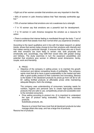 • Eight out of ten women consider that emotions are very important in their life.

• 90% of women in Latin America believe that "feel intensely worthwhile ago
live "

• 70% of women believe that emotions are not a weakness but a strength.

• 7 in 10 women say that emotions are a powerful tool for development.

• 7 in 10 women in Latin America recognize the emotion as a resource for
action

• There is evidence that intense feeling is manifested through the body: 7 out of
10 women admit that sweats more than normal when you experience emotions.

According to the report qualitative and in line with the latest research on global
trends, shows that women today choose to live their emotions with intensity and
that makes owning a particular strength. It ensures that those who are in touch
with their emotions are more likely to remain vital, both physically and
emotionally and, accordingly, may fulfill their social roles with greater energy
and fullness. The study examines in turn the expansion possibilities and
potential that emotions give women in different social dimensions: family,
couple, work and friendship.


      B. PRICE:
     • Objective of the company in setting prices: is to maintain the growth
       momentum and deliver competitive levels of profitability. The company
       wants most that all to have a good sustainability in the market and also
       offer a good quality product to their customers and innovating. Rexona
       is the leader in the deodorant products its prices go from US $2 to US
       $7, selling fortified products at affordable prices while maintaining
       adequate Margins, that’s the strategy.

       The company uses understanding of consumers ‘everyday needs for
       nutrition, hygiene and personal care to create high-quality branded
       products that are safe to use, competitively priced and accessible even
       to the remotest consumers.
      • Price setting according to product mix. (It is important to understand
         the type of product being evaluated). Product line, secondary
         products,
         Substitutes products, etc.

          Rexona is a brand that have most that all deodorant products but also
          manage others like soap, and has a large line of products.
Rexona line of products
 