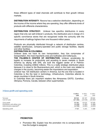 these different types of retail channels will contribute to their growth inthese
markets.

DISTRIBUTION INTENSITY: Rexona has a selective distribution, depending on
the income of the income where they are operating, they offer differents kinds of
products with differents characteristics.

DISTRIBUTION STRATEGY: Unilever has specifics distribuirors in every
region that only can sell Unilever`s products, this distribuitors are in charge of in
specific convinience stores that are recognized inside the comunity with the
requirments of sellings highers than one thousand million pesos.

Products are physically distributed through a network of distribution centres,
satellite warehouses, company-operated and public storage facilities, depots
and other facilities.
DISTRIBUTION IN COLOMBIA:
Unilever does not have its own transportation, they hire compmaies of
transportation, the most importants ones are Icoltradas and Coltanques.
THE PALMIRA´S CENTER OF DISTRIBUTION: Unilever accelerates its
logistic to increase its productivity and acceding to seven markets in South
America by allying with DHL are built the biggest center of in Palmira-
Colombia, investing US$32 millions. This is a really strategic distribution place
because it is close to the Buenaventura port, which is the main one related to
charges in the country, becoming easier the importations and exportation.
Unilever has 120 distribution centers in America, but the one that is located in
Colombia is the the best in technology, infrastructure, Colombia attends to
seven countries in South America.
In Colombia there are important retailers like Almacenes EXITO, Carrefour,
Olimpica, Pomona, Carulla, between other supermarkets.




       .

       PROMOTION

       •   Promotion Mix: Explain how the promotion mix is compounded and
           how the budget is assigned.
 