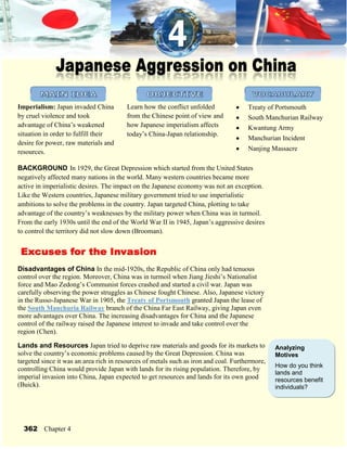 4371975-10477501543050-10477502200275-9334502438400-933450410477595250Japanese Aggression on China-914400-1116330<br />-91440011430<br />2143125327660OBJECTIVE-238125327660MAIN IDEA4562475327660VOCABULARY<br />Treaty of PortsmouthSouth Manchurian RailwayKwantung ArmyManchurian IncidentNanjing MassacreLearn how the conflict unfolded from the Chinese point of view and how Japanese imperialism affects today’s China-Japan relationship.Imperialism: Japan invaded China by cruel violence and took advantage of China’s weakened situation in order to fulfill their desire for power, raw materials and resources.<br />BACKGROUND In 1929, the Great Depression which started from the United States negatively affected many nations in the world. Many western countries became more active in imperialistic desires. The impact on the Japanese economy was not an exception. Like the Western countries, Japanese military government tried to use imperialistic ambitions to solve the problems in the country. Japan targeted China, plotting to take advantage of the country’s weaknesses by the military power when China was in turmoil. From the early 1930s until the end of the World War II in 1945, Japan’s aggressive desires to control the territory did not slow down (Brooman).<br />-60960053975Excuses for the Invasion<br />Disadvantages of China In the mid-1920s, the Republic of China only had tenuous control over the region. Moreover, China was in turmoil when Jiang Jieshi’s Nationalist force and Mao Zedong’s Communist forces crashed and started a civil war. Japan was carefully observing the power struggles as Chinese fought Chinese. Also, Japanese victory in the Russo-Japanese War in 1905, the Treaty of Portsmouth granted Japan the lease of the South Manchuria Railway branch of the China Far East Railway, giving Japan even more advantages over China. The increasing disadvantages for China and the Japanese control of the railway raised the Japanese interest to invade and take control over the region (Chen).<br />Analyzing MotivesHow do you think lands and resources benefit individuals?Lands and Resources Japan tried to deprive raw materials and goods for its markets to solve the country’s economic problems caused by the Great Depression. China was targeted since it was an area rich in resources of metals such as iron and coal. Furthermore, controlling China would provide Japan with lands for its rising population. Therefore, by imperial invasion into China, Japan expected to get resources and lands for its own good (Buick).<br />362Chapter 4<br />3400425-180975Competition among Countries The extreme nationalistic military government of Japan was trying to catch up with the strengths of Western countries through foreign expansions. At the same time, the Japanese government felt threatened by the growth of Communism in the Soviet Union (Russia). The aggressive autonomous Kwantung Army of Japan had militaristic plan to use China as a strategic station, which stood between Japan and the Soviet Union. To survive in the competition among powerful countries, Japan plotted the invasion into China (Gordon).-914400-933450<br />▲Manchuria was named Manchukuo by Japan and was used as a strategic station. It stood between Japan and Soviet Union (Wangner).-657225276225Japan Invade China<br />Invasion of Manchuria In 1931, the Japanese militarists sabotaged a section of the railway in Japanese control, but they blamed Chinese people for having caused it. The explosion in the Manchurian Incident gave them a pretext for a formal Japanese invasion. The Chinese troops, mostly irregular, were no match for the experienced, strong Japanese army. The military power of Japan was advanced due to the earlier industrialization. Iron, coal and steel factories in Manchuria owned by Japan provided them with materials for weapons. By 1932, Japan took control over Manchuria through propaganda, setting up a puppet government to trick Chinese people. China’s last Emperor Puyi was forced to be dictated as a head of Manchukuo under Japanese pressure, but in reality, he did not have right to rule as the Japanese army was behind giving him orders (Caswell and Chen).<br />5057775139699<br />▲The last former emperor of China, Puyi, was used as a figure-head by the Kwantung Army (Wertz).<br />Analyzing TermsHow was the propaganda used? Why do you thing the Japanese Army set the puppet government instead of ruling China directly?<br />Japan Leaves the League of Nations The Japanese attack on Manchuria was the first direct challenge to the League of Nations. At that period, the members of the League included all major democratic nations except the United States. The Japanese invasion of Manchuria was protested by almost all members except Thailand and Japan itself. Ignoring the obvious protests of many nations against the harshness of the Japanese rule, Japan withdrew from the League of Nations in 1933 (Beck).<br />Japan Expands its Occupation In 1937, a small border incident started a full-scale war to expand Japan’s territory over China. The Japanese army defeated Chinese army easily by its brutal force and soon had overrun many of the major towns and cities of China such as Beijing and other northern cities, and even the capital, Nanjing. By 1939, a large part of China was in control of Japan (Farrington).<br />Imperialism in Asia363<br />4905375-114300Manchurian IncidentIn September of 1931, the Japanese army caused a minor explosion, which only caused a 1.5 meter damage on one side of the South Manchuria Railway. Japan blamed Chinese people for having caused the sabotage, exaggerating the size of the damage and pretending as if Chinese plotted an attack on the railway owned by Japan. The Japanese army used this faked damage as an excuse to begin an all-out invasion of China (Chen).-657225-409575KEY EVENTS during the Invasion-914400-933450<br />Nanjing Massacre When the Japanese Imperial Army was occupying Nanjing in 1937, they committed numerous crimes, such as rape, looting, arson and murder. Although Japan tried to justify that the executions were only for combatants, the Nanjing Massacre also targeted innocent Chinese civilians, even women and children. In the incident, about 300,000 people died, but Japanese officials still refuse to admit about it properly today (Yang). On the other hand, German business man, John Rabe reveals the horror of the massacre in his diary:<br />▲ South Manchurian Railway was in control of the Kwantung Army (“Cruise Talk…”).<br />Primary SourceGroups of three to ten marauding soldiers would begin by travelling through the city and robbing whatever there was to steal…They would continue by raping the women and girls and killing everything and everyone…RABE JOHN, The Good Man of Nanking: The Diaries of John Rabe<br />DiscussionWhy is the Nanjing Massacre infamous despite the great damage?<br />5105400130175Second Sino-Japanese War In July of 1937, from a small border incident called the Marco Polo Bridge Incident, the struggle between the Republic of China and the Empire of Japan was caused, and eventually the Kwangtung Army led it into a full-scale war between the countries. By its powerful military force, the army easily defeated China, using massive bombings against villages and cities and slaughtering thousands of captured Chinese soldiers and civilians. After the victory, Japanese occupation of China became much larger (Brooman).<br />Resistance at Nenjiang BridgeIn 1931, General Ma Zhanshan, a Chinese officer started resistance against the Japanese invasion. His forces tried to prevent Japanese forces from crossing into Heilongjiang province by defending a strategic railway bridge called Nenjiang bridge, which was once dynamited before to fight against the Japanese army. This caused a small battle between the Imperial Japanese Army and the Chinese National Revolutionary Army, marking the start of the Jiangqiao campaign, a series of battles to resist the Japanese force. Ma was widely reported as a national hero in the Chinese and international press for his resistance. The publicity inspired people to form the Anti-Japanese Volunteer Armies (“Resistance…”).<br />▲ Japanese military was savage during the Second Sino-Japanese War (“Exhibition of…”).<br />362Chapter 4<br />0209550-609600-219075Review the Events-914400-933450<br />▲Timeline of major events connected to the Japanese imperialism<br />-495300142875Effects of the Imperialism <br />Short-Term Effects There were some positive effects of the Japanese imperialism on China. Japan gained raw materials and lands and the security of the country. Furthermore, China experienced rapid economic growth during the Japanese rule. Steel production of Manchukuo was even more than Japan’s in the late 1930s. However, this was mostly beneficial to the Japanese people living in the region and even those who lived in Japan (Tamura).While Japan benefited from the imperial control over China, Chinese people suffered. Independent Chinese endeavors lost their opportunities in building a capitalist economy for they had few chances to fairly compete with Japan, who deprived their raw materials. More than 10 million Chinese civilians were mobilized by the Japanese army for slave work in Manchukuo. The Chinese slaves suffered illness from the labors and the harsh working condition. Chinese people were used for bacteriological weapons experiments (Chen and Gordon).<br />Recognizing EffectsWhat changes resulted from the Japanese imperialism? Explain whether it was justified.<br />Long-Term Effects It is true that because of the Japanese control over China, China advanced in some areas. Japan promoted the industrialization and modernization of China. Heavy industry of China improved, using the natural resources like coal, metal and oil. Transportation, such as railways and planes, became more advanced (Tamura).On the other hand, although there were a few positive aspects of the Japanese imperialism, the invasion caused many negative effects as well. The Chinese traditions and languages collapsed after the Japanese military government forced Chinese to follow the Japanese tradition and also to learn Japanese language in schools. What’s more, the hostility between Japan and China caused by the Japanese cruel treatment toward the Chinese people still last today. Some Japanese people consider themselves as a superior race to Chinese because of the Social Darwinism and the segregation of Japanese and Chinese during the Japanese control over China (Buick and Chen).<br />Imperialism in Asia365<br />Work Cited<br />Beck, Roger… et. al. Modern World History. United States of America: Houghton Mifflin Company, 2005.<br />Brooman, Josh. Longman Twentieth-Century History Series: China Since 1900. New York, United States of America: Longman Inc., 1998.<br />---. Longman Twentieth-Century History Series:Roads to War: the Origins of the Second World War 1929-41. England: British Library Catalogue., 1997.<br />Buick, Adam. “The Story of Japanese Imperialism by Paul Mattick,” Paul Mattick Archive. the Union of Democratic Control. October 5, 2008.< http://www.marxists.org/archive/mattick-paul/1936/japanese-imperialism.htm ><br />Caswell, Thomas. “Regents Prep: Global History: Imperialism: Japan,” Regents Prep Global Study. Oswego City School District Regents Exam Prep Center. 2003. October 5, 2008.< http://www.regentsprep.org/Regents/global/themes/imperialism/japan.cfm ><br />Chen, Peter C. “Mukden Incident and Manchukuo,” World War II Database. 2008. October 5, 2008.< http://ww2db.com/battle_spec.php?battle_id=18 ><br /> “Cruise Talk: Dailan, Yantai Train,” TravelPage.com. Interactive Travel Guides, Inc. 2006. November 2, 2008.< http://www.travelserver.net/travelpage/ubb-bin/ultimatebb.cgi?ubb=get_topic&f=14&t=000078 ><br />“Exhibition of ‘Macao during the Sino-Japanese War’,” The Museum of Macau. 2008. November 3, 2008.< http://www.conspiracy-times.com/content/view/30/1 ><br />Farrington, Karen. Historical Atlas of Empires. New York: Check Mark Books, 2002.<br />Gordon, Bill. “Explanations on Japan’s Imperialistic Expansion, 1894-1910,” Homepage of Bill Gordon. October 2, 2008. October 5, 2008.< http://wgordon.web.wesleyan.edu/papers/imperialism.htm ><br />Harris, Bruce. “John Rabe hero file”, moreorless.au.com.  June, 2008. November 2, 2008.<   HYPERLINK quot;
http://www.moreorless.au.com/heroes/rabe.htmlquot;
 http://www.moreorless.au.com/heroes/rabe.html ><br />“Resistance at Nenjiang Bridge”, NationMaster.Com. 2005. November 1, 2008.< http://www.nationmaster.com/encyclopedia/Resistance-at-Nenjiang-Bridge ><br />Tamura, Eileen…et. al. China: Understanding Its Past. Honolulu, Hawaii: Curriculum Research and Development Group, University of Hawaii Press, 1998.<br />Wangner, Wieland. “China’s Trauma: Seventy Years After the Rape of Nanking,” Spiegel Online. December 14, 2007. November 1, 2008.< http://www.spiegel.de/international/world/0,1518,523453,00.html ><br />Wertz, Richard R. “Imperial Portraits: Puyi, the Last Emperor of China,” The Art and Images of China. 2008. November 3, 2008.< http://www.ibiblio.org/chineseart/contents/peop/c01s01p11.htm ><br />Yang, D. “The Nanking Massacre”,  Nanjing Massacre.  2002. November 1, 2008.< http://centurychina.com/wiihist/njmassac/njmsumm.htm ><br />
