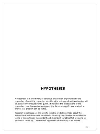 HYPOTHESIS

A hypothesis is a preliminary or tentative explanation or postulate by the
researcher of what the researcher considers the outcome of an investigation will
be. It is an informed/educated guess. It indicates the expectations of the
researcher regarding certain variables. It is the most specific way in which an
answer to a problem can be stated.

Research hypotheses are the specific testable predictions made about the
independent and dependent variables in the study. Hypotheses are couched in
terms of the particular independent and dependent variables that are going to
be used in the study. The research hypothesis of this study is as follows.


                                                                                14
 