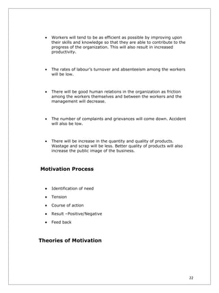 •   Workers will tend to be as efficient as possible by improving upon
      their skills and knowledge so that they are able to contribute to the
      progress of the organization. This will also result in increased
      productivity.



  •   The rates of labour’s turnover and absenteeism among the workers
      will be low.



  •   There will be good human relations in the organization as friction
      among the workers themselves and between the workers and the
      management will decrease.



  •   The number of complaints and grievances will come down. Accident
      will also be low.



  •   There will be increase in the quantity and quality of products.
      Wastage and scrap will be less. Better quality of products will also
      increase the public image of the business.



Motivation Process


  •   Identification of need

  •   Tension

  •   Course of action

  •   Result –Positive/Negative

  •   Feed back



Theories of Motivation




                                                                              22
 