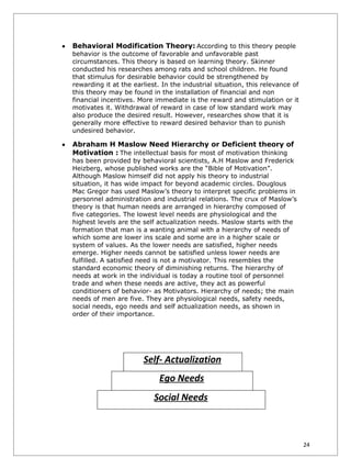 •   Behavioral Modification Theory: According to this theory people
    behavior is the outcome of favorable and unfavorable past
    circumstances. This theory is based on learning theory. Skinner
    conducted his researches among rats and school children. He found
    that stimulus for desirable behavior could be strengthened by
    rewarding it at the earliest. In the industrial situation, this relevance of
    this theory may be found in the installation of financial and non
    financial incentives. More immediate is the reward and stimulation or it
    motivates it. Withdrawal of reward in case of low standard work may
    also produce the desired result. However, researches show that it is
    generally more effective to reward desired behavior than to punish
    undesired behavior.

•   Abraham H Maslow Need Hierarchy or Deficient theory of
    Motivation : The intellectual basis for most of motivation thinking
    has been provided by behavioral scientists, A.H Maslow and Frederick
    Heizberg, whose published works are the “Bible of Motivation”.
    Although Maslow himself did not apply his theory to industrial
    situation, it has wide impact for beyond academic circles. Douglous
    Mac Gregor has used Maslow’s theory to interpret specific problems in
    personnel administration and industrial relations. The crux of Maslow’s
    theory is that human needs are arranged in hierarchy composed of
    five categories. The lowest level needs are physiological and the
    highest levels are the self actualization needs. Maslow starts with the
    formation that man is a wanting animal with a hierarchy of needs of
    which some are lower ins scale and some are in a higher scale or
    system of values. As the lower needs are satisfied, higher needs
    emerge. Higher needs cannot be satisfied unless lower needs are
    fulfilled. A satisfied need is not a motivator. This resembles the
    standard economic theory of diminishing returns. The hierarchy of
    needs at work in the individual is today a routine tool of personnel
    trade and when these needs are active, they act as powerful
    conditioners of behavior- as Motivators. Hierarchy of needs; the main
    needs of men are five. They are physiological needs, safety needs,
    social needs, ego needs and self actualization needs, as shown in
    order of their importance.




                           Self- Actualization
                                 Ego Needs
                               Social Needs



                                                                                   24
 