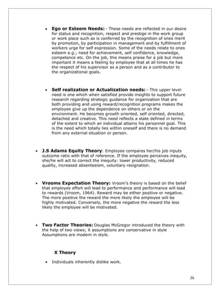 •   Ego or Esteem Needs: - These needs are reflected in our desire
         for status and recognition, respect and prestige in the work group
         or work place such as is conferred by the recognition of ones merit
         by promotion, by participation in management and by fulfillment of
         workers urge for self expression. Some of the needs relate to ones
         esteem e.g.; need for achievement, self confidence, knowledge,
         competence etc. On the job, this means praise for a job but more
         important it means a feeling by employee that at all times he has
         the respect of his supervisor as a person and as a contributor to
         the organizational goals.



     •   Self realization or Actualization needs: - This upper level
         need is one which when satisfied provide insights to support future
         research regarding strategic guidance for organization that are
         both providing and using reward/recognition programs makes the
         employee give up the dependence on others or on the
         environment. He becomes growth oriented, self oriented, directed,
         detached and creative. This need reflects a state defined in terms
         of the extent to which an individual attains his personnel goal. This
         is the need which totally lies within oneself and there is no demand
         from any external situation or person.



•   J.S Adams Equity Theory: Employee compares her/his job inputs
    outcome ratio with that of reference. If the employee perceives inequity,
    she/he will act to correct the inequity: lower productivity, reduced
    quality, increased absenteeism, voluntary resignation.



•   Vrooms Expectation Theory: Vroom’s theory is based on the belief
    that employee effort will lead to performance and performance will lead
    to rewards (Vroom, 1964). Reward may be either positive or negative.
    The more positive the reward the more likely the employee will be
    highly motivated. Conversely, the more negative the reward the less
    likely the employee will be motivated.



•   Two Factor Theories: Douglas McGregor introduced the theory with
    the help of two views; X assumptions are conservative in style
    Assumptions are modern in style.



          X Theory

     •   Individuals inherently dislike work.



                                                                                 26
 