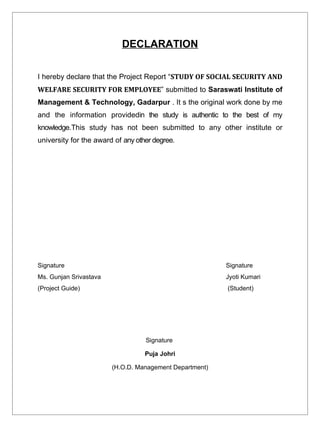 DECLARATION


I hereby declare that the Project Report “STUDY OF SOCIAL SECURITY AND
WELFARE SECURITY FOR EMPLOYEE” submitted to Saraswati Institute of
Management & Technology, Gadarpur . It s the original work done by me
and the information providedin the study is authentic to the best of my
knowledge.This study has not been submitted to any other institute or
university for the award of any other degree.




Signature                                                Signature
Ms. Gunjan Srivastava                                    Jyoti Kumari
(Project Guide)                                          (Student)




                                   Signature

                                   Puja Johri

                        (H.O.D. Management Department)
 