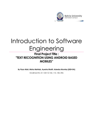 Introduction to Software
      Engineering
            Final Project Title :
 "TEXT RECOGNITION USING ANDROID BASED
                MOBILES”

  By Fizza Abid, Misha Mehtab, Ayesha Bhatti, Adeeba Mumtaz (BSE=3A)

               Enrollment#s: 01-133112-102, 110, 100, 096
 