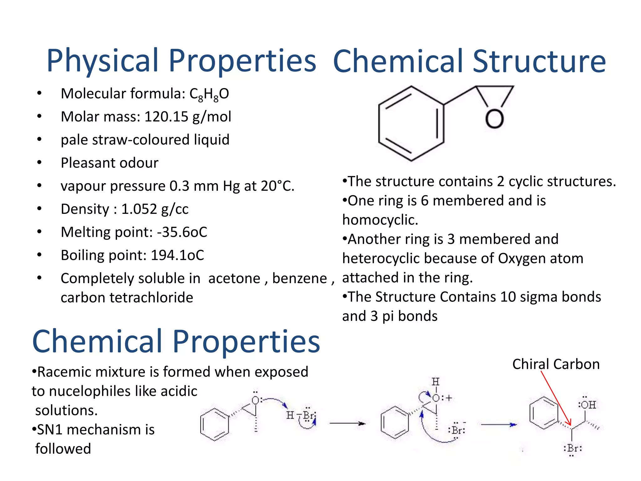 Physical Properties 
• Molecular formula: C8H8O 
• Molar mass: 120.15 g/mol 
• pale straw-coloured liquid 
• Pleasant odour 
• vapour pressure 0.3 mm Hg at 20°C. 
• Density : 1.052 g/cc 
• Melting point: -35.6oC 
• Boiling point: 194.1oC 
• Completely soluble in acetone , benzene , 
carbon tetrachloride 
Chemical Properties 
•Racemic mixture is formed when exposed 
to nucelophiles like acidic 
solutions. 
•SN1 mechanism is 
followed 
Chemical Structure 
•The structure contains 2 cyclic structures. 
•One ring is 6 membered and is 
homocyclic. 
•Another ring is 3 membered and 
heterocyclic because of Oxygen atom 
attached in the ring. 
•The Structure Contains 10 sigma bonds 
and 3 pi bonds 
Chiral Carbon 
 