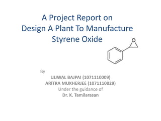 A Project Report on 
Design A Plant To Manufacture 
Styrene Oxide 
By 
UJJWAL BAJPAI (1071110009) 
ARITRA MUKHERJEE (1071110029) 
Under the guidance of 
Dr. K. Tamilarasan 
 