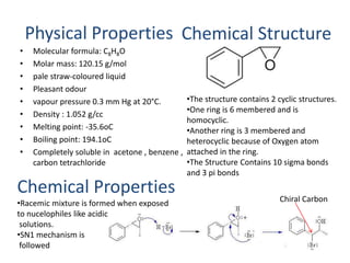 Physical Properties 
• Molecular formula: C8H8O 
• Molar mass: 120.15 g/mol 
• pale straw-coloured liquid 
• Pleasant odour 
• vapour pressure 0.3 mm Hg at 20°C. 
• Density : 1.052 g/cc 
• Melting point: -35.6oC 
• Boiling point: 194.1oC 
• Completely soluble in acetone , benzene , 
carbon tetrachloride 
Chemical Properties 
•Racemic mixture is formed when exposed 
to nucelophiles like acidic 
solutions. 
•SN1 mechanism is 
followed 
Chemical Structure 
•The structure contains 2 cyclic structures. 
•One ring is 6 membered and is 
homocyclic. 
•Another ring is 3 membered and 
heterocyclic because of Oxygen atom 
attached in the ring. 
•The Structure Contains 10 sigma bonds 
and 3 pi bonds 
Chiral Carbon 
 