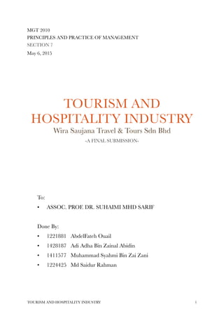 MGT 2010
PRINCIPLES AND PRACTICE OF MANAGEMENT
SECTION 7
May 6, 2015
TOURISM AND
HOSPITALITY INDUSTRY
Wira Saujana Travel & Tours Sdn Bhd
-A FINAL SUBMISSION-
To:
• ASSOC. PROF. DR. SUHAIMI MHD SARIF
Done By:
• 1221881 AbdelFateh Ouail
• 1428187 Adi Adha Bin Zainal Abidin
• 1411577 Muhammad Syahmi Bin Zai Zani
• 1224425 Md Saidur Rahman
TOURISM AND HOSPITALITY INDUSTRY !1
 