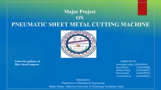 Major Project
ON
PNEUMATIC SHEET METAL CUTTING MACHINE
Under the guidance of SUBMITTED BY -
Miss. Swati Gangwar Samarjeet yadav (1204240043)
Anuj Mishra (1204240008)
Ashish Dubey (1204240012)
Rituraj Singh (1204240042)
SonamVerma (1204240051)
Submitted to
Department of Mechanical Engineering
Madan Mohan Malaviya University of Technology Gorakhpur, India
 