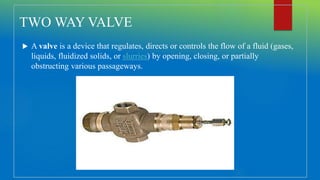 TWO WAY VALVE
 A valve is a device that regulates, directs or controls the flow of a fluid (gases,
liquids, fluidized solids, or slurries) by opening, closing, or partially
obstructing various passageways.
 