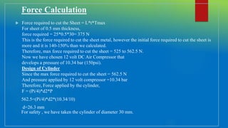 Force Calculation
 Force required to cut the Sheet = L*t*Tmax
For sheet of 0.5 mm thickness,
force required = 25*0.5*30= 375 N
This is the force required to cut the sheet metal, however the initial force required to cut the sheet is
more and it is 140-150% than we calculated.
Therefore, max force required to cut the sheet = 525 to 562.5 N.
Now we have chosen 12 volt DC Air Compressor that
develops a pressure of 10.34 bar (150psi).
Design of Cylinder
Since the max force required to cut the sheet = 562.5 N
And pressure applied by 12 volt compressor =10.34 bar
Therefore, Force applied by the cylinder,
F = (Pi/4)*d2*P
562.5=(Pi/4)*d2*(10.34/10)
d=26.3 mm
For safety , we have taken the cylinder of diameter 30 mm.
 