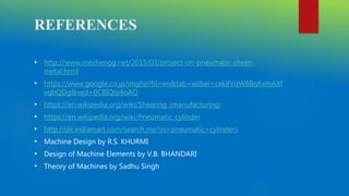 REFERENCES
• http://www.mechengg.net/2015/03/project-on-pneumatic-sheet-
metal.html
• https://www.google.co.jp/imghp?hl=en&tab=wi&ei=cek8VqW8BqKvmAXf
vqbQDg&ved=0CBIQqi4oAQ
• https://en.wikipedia.org/wiki/Shearing_(manufacturing)
• https://en.wikipedia.org/wiki/Pneumatic_cylinder
• http://dir.indiamart.com/search.mp?ss=pneumatic+cylinders
• Machine Design by R.S. KHURMI
• Design of Machine Elements by V.B. BHANDARI
• Theory of Machines by Sadhu Singh
 